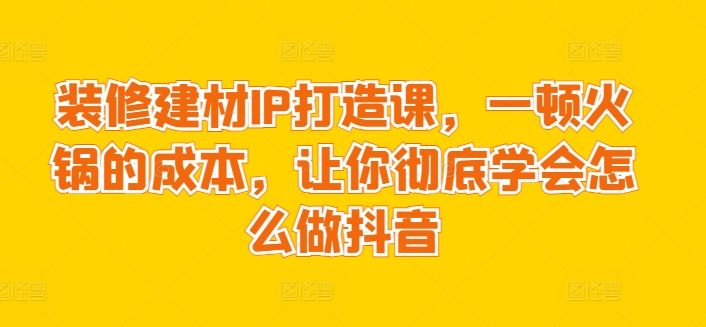 装修建材IP打造课，一顿火锅的成本，让你彻底学会怎么做抖音-第一资源站