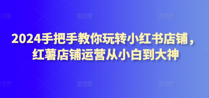 2024手把手教你玩转小红书店铺，红薯店铺运营从小白到大神-第一资源站