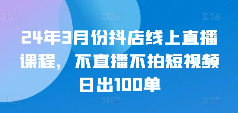 24年3月份抖店线上直播课程，不直播不拍短视频日出100单-第一资源站