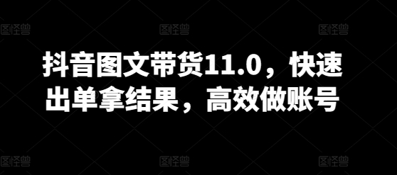 抖音图文带货11.0，快速出单拿结果，高效做账号-第一资源站