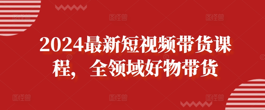 2024最新短视频带货课程，全领域好物带货-第一资源站