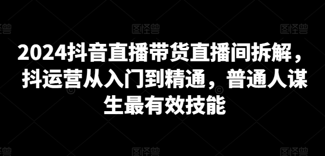 2024抖音直播带货直播间拆解，抖运营从入门到精通，普通人谋生最有效技能-第一资源站