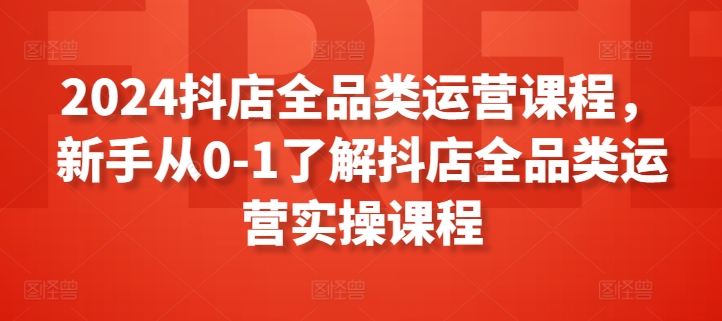 2024抖店全品类运营课程，新手从0-1了解抖店全品类运营实操课程-第一资源站
