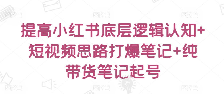 提高小红书底层逻辑认知+短视频思路打爆笔记+纯带货笔记起号-第一资源站