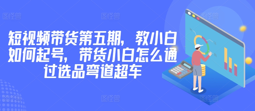 价值2980短视频带货第五期，教小白如何起号，带货小白怎么通过选品弯道超车-第一资源站