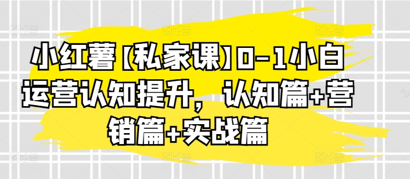 小红薯【私家课】0-1小白运营认知提升，认知篇+营销篇+实战篇-第一资源站