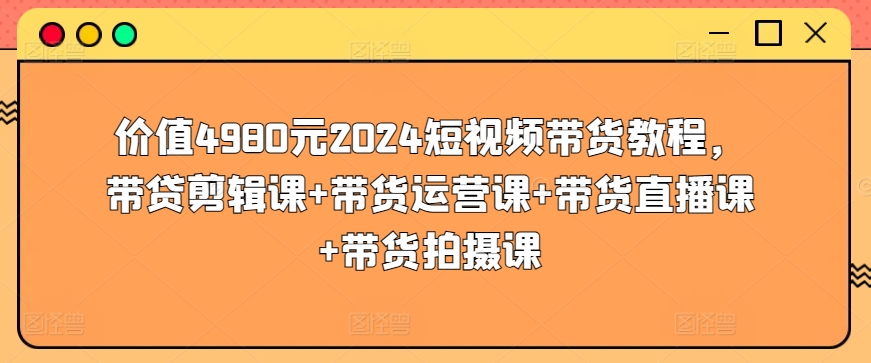 价值4980元2024短视频带货教程，带贷剪辑课+带货运营课+带货直播课+带货拍摄课-第一资源站