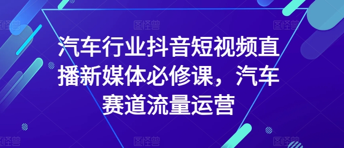汽车行业抖音短视频直播新媒体必修课，汽车赛道流量运营-第一资源站