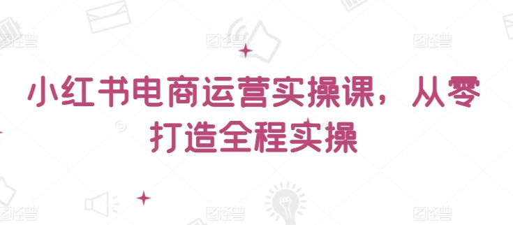 小红书电商运营实操课，​从零打造全程实操-第一资源站