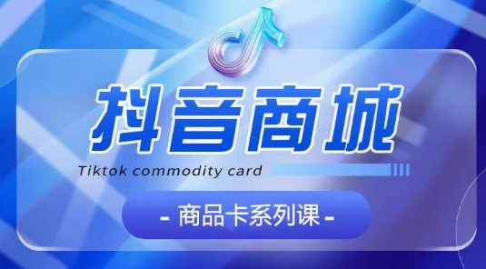 抖音商品卡系列课程，大模块【认知】【基础】【运营】【玩法】系统教学-第一资源站