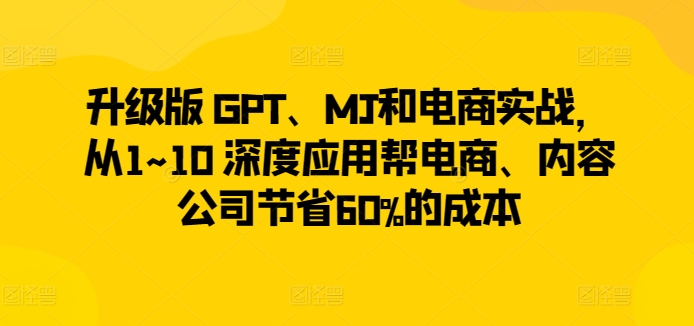 升级版 GPT、MJ和电商实战，从1~10 深度应用帮电商、内容公司节省60%的成本-第一资源站