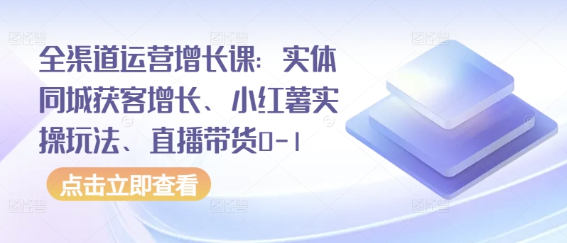 全渠道运营增长课：实体同城获客增长、小红薯实操玩法、直播带货0-1-第一资源站