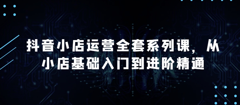 抖音小店运营全套系列课，全新升级，从小店基础入门到进阶精通，系统掌握月销百万小店的核心秘密-第一资源站