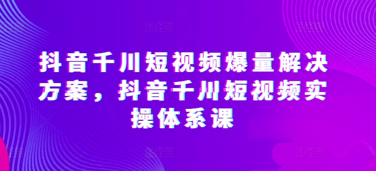 抖音千川短视频爆量解决方案，抖音千川短视频实操体系课-第一资源站