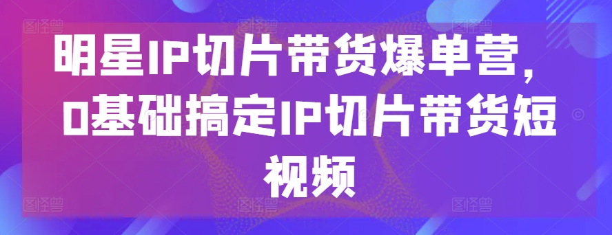 明星IP切片带货爆单营，0基础搞定IP切片带货短视频-第一资源站