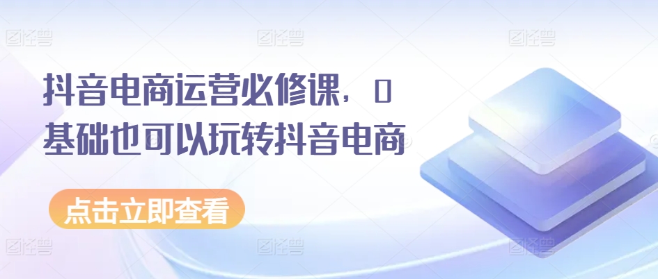 抖音电商运营必修课，0基础也可以玩转抖音电商-第一资源站
