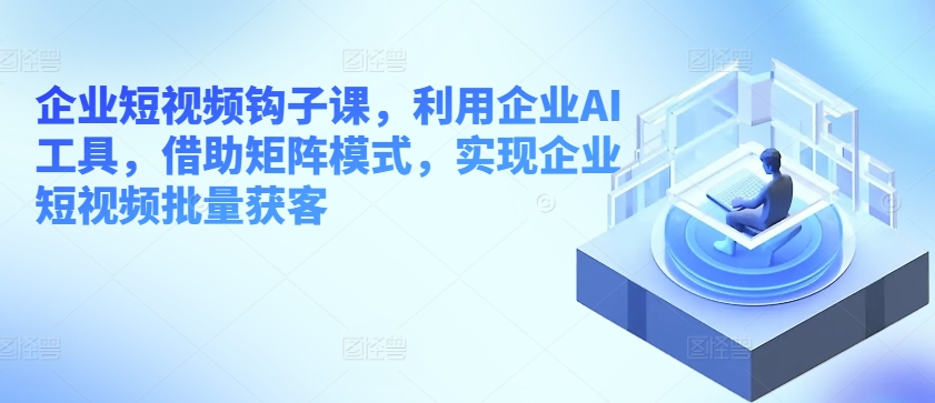 企业短视频钩子课，利用企业AI工具，借助矩阵模式，实现企业短视频批量获客-第一资源站