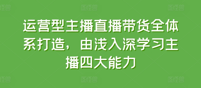 运营型主播直播带货全体系打造，由浅入深学习主播四大能力-第一资源站