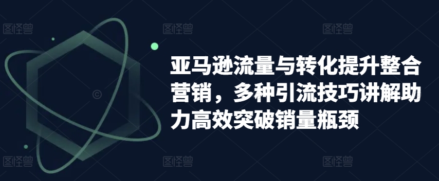亚马逊流量与转化提升整合营销，多种引流技巧讲解助力高效突破销量瓶颈-第一资源站
