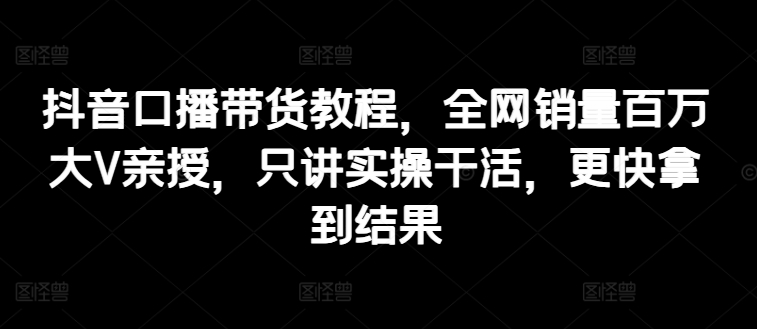 抖音口播带货教程，全网销量百万大V亲授，只讲实操干活，更快拿到结果-第一资源站