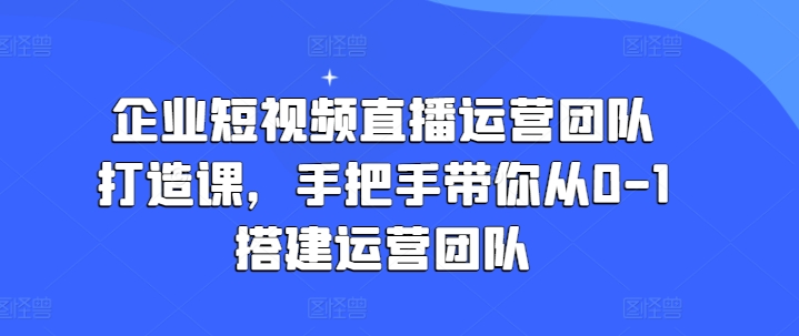 企业短视频直播运营团队打造课，手把手带你从0-1搭建运营团队-第一资源站