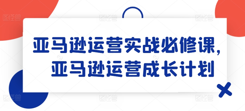 亚马逊运营实战必修课，亚马逊运营成长计划-第一资源站