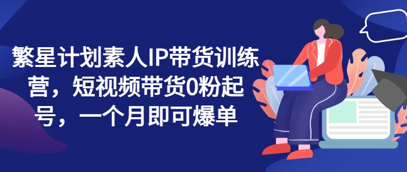 繁星计划素人IP带货训练营，短视频带货0粉起号，一个月即可爆单-第一资源站