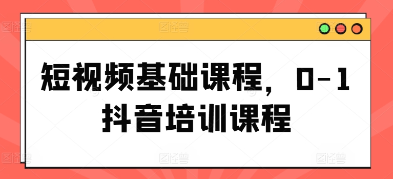 短视频基础课程，0-1抖音培训课程-第一资源站
