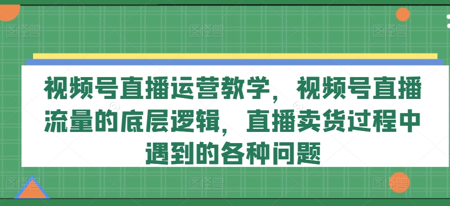 视频号直播运营教学，视频号直播流量的底层逻辑，直播卖货过程中遇到的各种问题-第一资源站