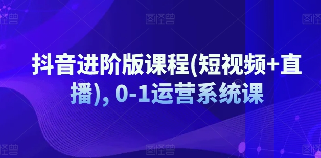 抖音进阶版课程(短视频+直播), 0-1运营系统课-第一资源站