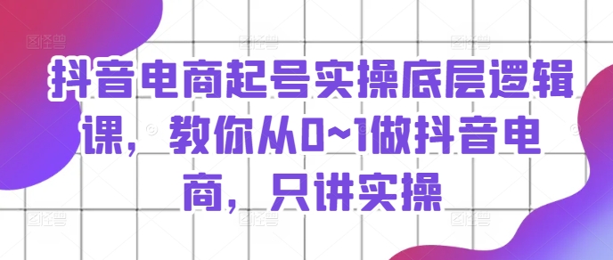 抖音电商起号实操底层逻辑课，教你从0~1做抖音电商，只讲实操-第一资源站