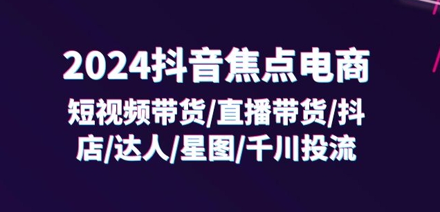 2024抖音焦点电商：短视频带货/直播带货/抖店/达人/星图/千川投流/32节课-第一资源站