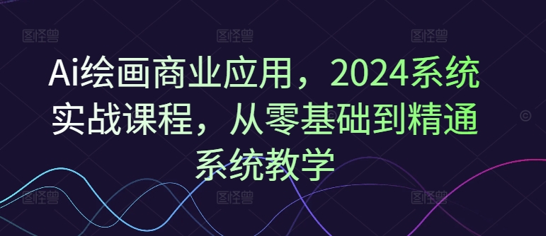 Ai绘画商业应用，2024系统实战课程，从零基础到精通系统教学-第一资源站