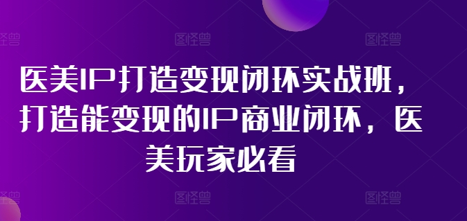 医美IP打造变现闭环实战班，打造能变现的IP商业闭环，医美玩家必看!-第一资源站