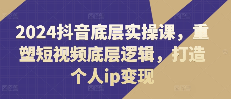 2024抖音底层实操课，​重塑短视频底层逻辑，打造个人ip变现-第一资源站