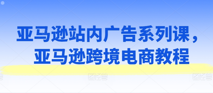 亚马逊站内广告系列课，亚马逊跨境电商教程-第一资源站