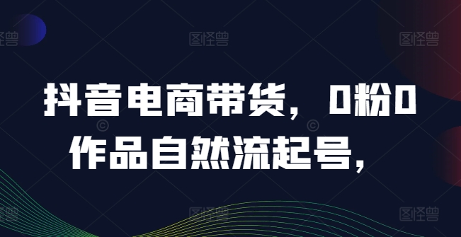抖音电商带货，0粉0作品自然流起号，热销20多万人的抖音课程的经验分享-第一资源站