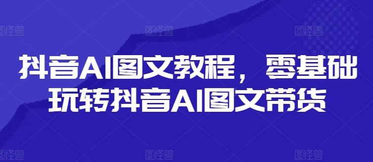 抖音AI图文教程，零基础玩转抖音AI图文带货-第一资源站
