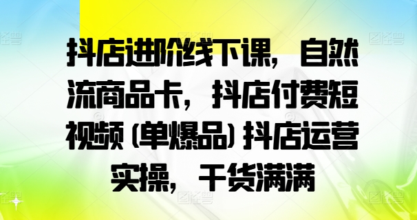 抖店进阶线下课，自然流商品卡，抖店付费短视频(单爆品)抖店运营实操，干货满满-第一资源站