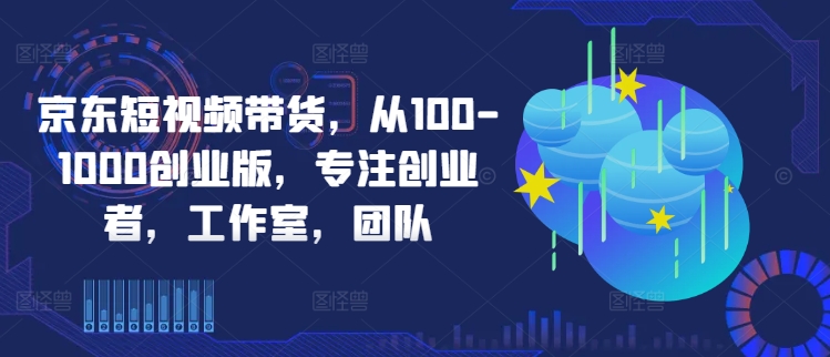京东短视频带货，从100-1000创业版，专注创业者，工作室，团队-第一资源站