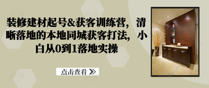 装修建材起号&获客训练营，​清晰落地的本地同城获客打法，小白从0到1落地实操-第一资源站