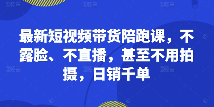 最新短视频带货陪跑课，不露脸、不直播，甚至不用拍摄，日销千单-第一资源站