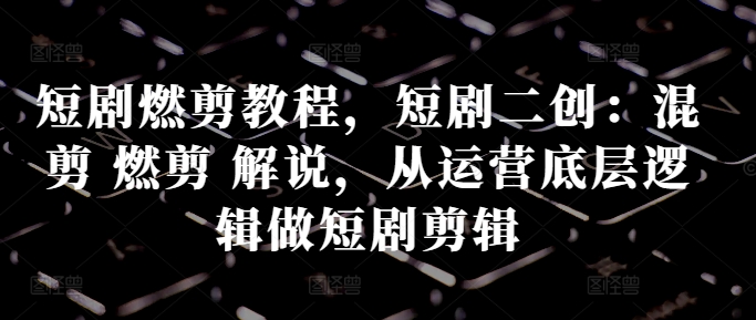 短剧燃剪教程，短剧二创：混剪 燃剪 解说，从运营底层逻辑做短剧剪辑-第一资源站