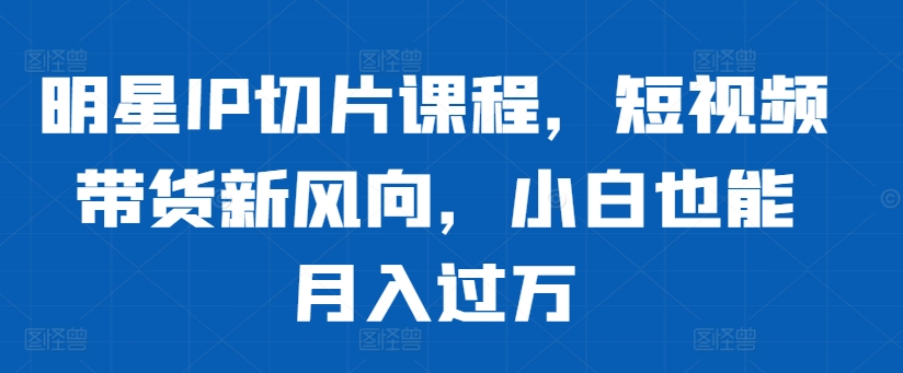 明星IP切片课程，短视频带货新风向，小白也能月入过万-第一资源站