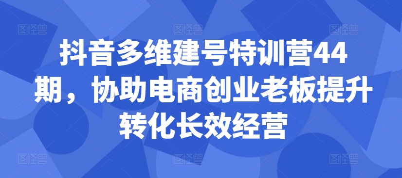 抖音多维建号特训营44期，协助电商创业老板提升转化长效经营-第一资源站
