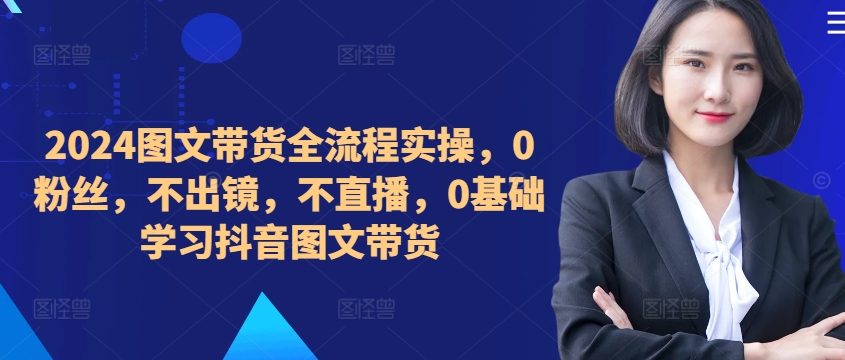 ​​​​​​2024图文带货全流程实操，0粉丝，不出镜，不直播，0基础学习抖音图文带货-第一资源站