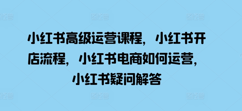 小红书高级运营课程，小红书开店流程，小红书电商如何运营，小红书疑问解答-第一资源站