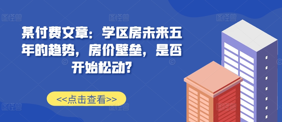 某付费文章：学区房未来五年的趋势，房价壁垒，是否开始松动?-第一资源站