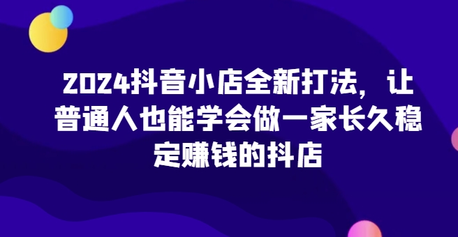 2024抖音小店全新打法，让普通人也能学会做一家长久稳定赚钱的抖店（更新）-第一资源站