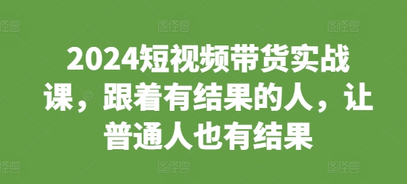 2024短视频带货实战课，跟着有结果的人，让普通人也有结果-第一资源站